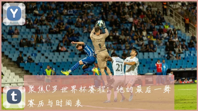 聚焦C罗世界杯赛程：他的最后一舞赛历与时间表