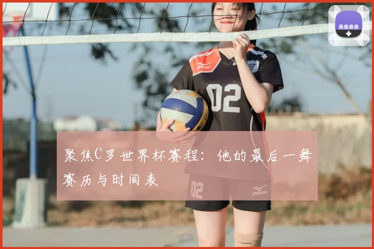 聚焦C罗世界杯赛程：他的最后一舞赛历与时间表