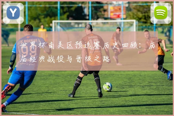 世界杯南美区预选赛历史回顾：历届经典战役与晋级之路
