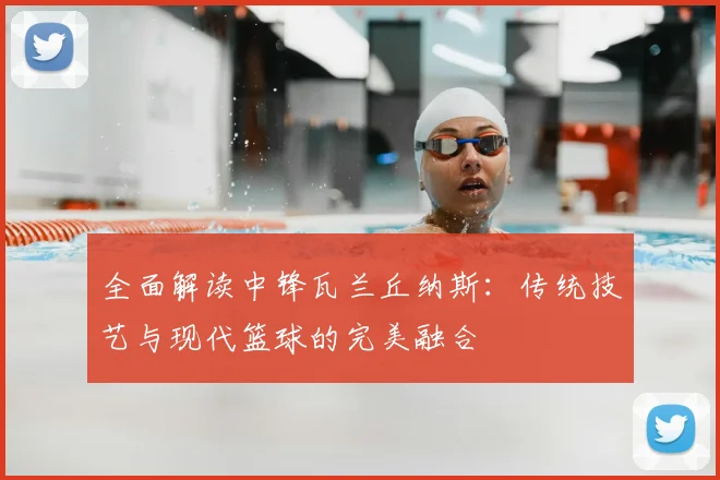全面解读中锋瓦兰丘纳斯：传统技艺与现代篮球的完美融合