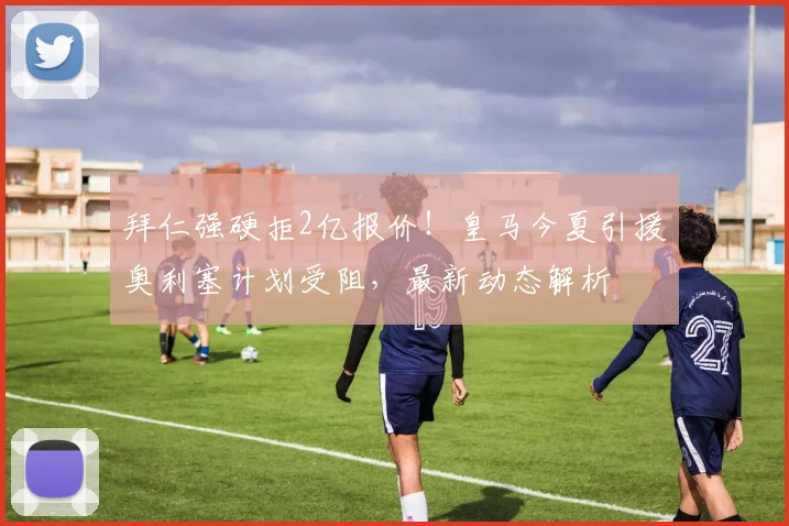 拜仁强硬拒2亿报价!皇马今夏引援奥利塞计划受阻,最新动态解析