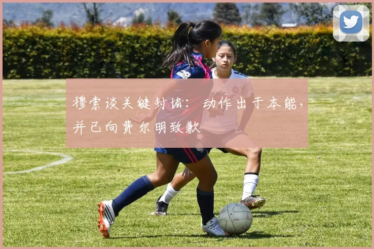穆索谈关键封堵:动作出于本能,并已向费尔明致歉