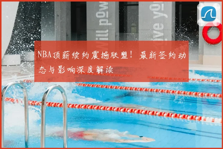 NBA顶薪续约震撼联盟!最新签约动态与影响深度解读