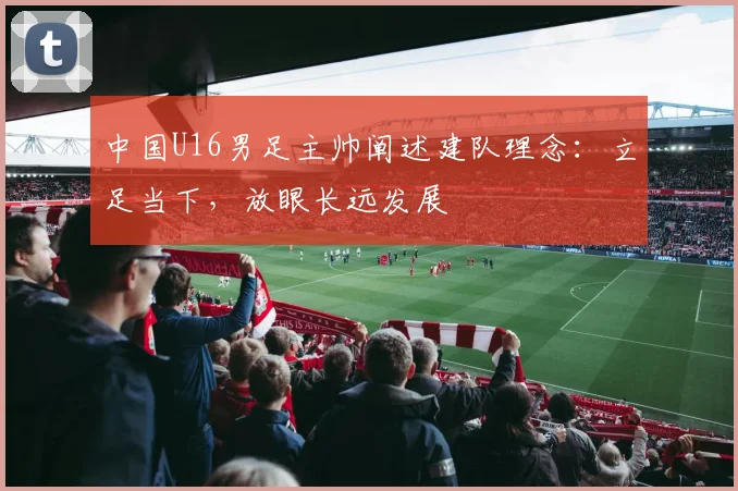 中国U16男足主帅阐述建队理念：立足当下，放眼长远发展