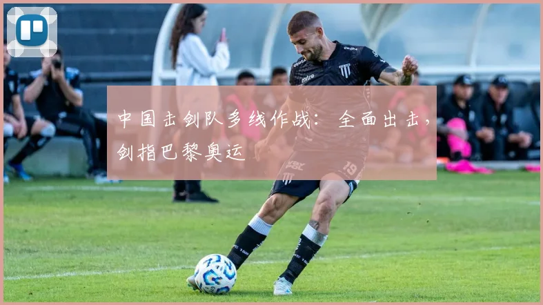 中国击剑队多线作战：全面出击，剑指巴黎奥运