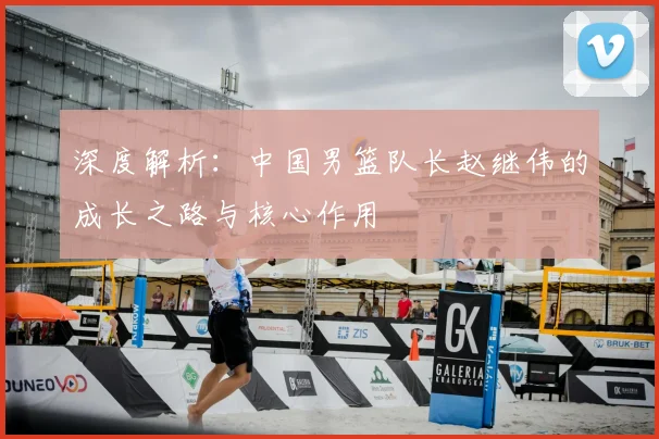 深度解析:中国男篮队长赵继伟的成长之路与核心作用