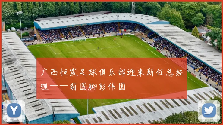 广西恒宸足球俱乐部迎来新任总经理——前国脚彭伟国