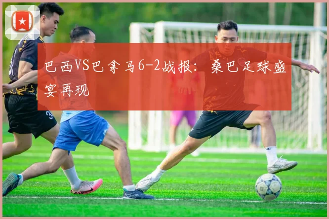 巴西VS巴拿马6-2战报：桑巴足球盛宴再现