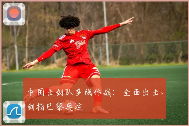中国击剑队多线作战：全面出击，剑指巴黎奥运