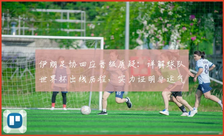 伊朗足协回应晋级质疑:详解球队世界杯出线历程,实力证明非运气