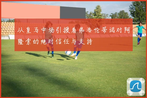 从皇马中场引援看弗洛伦蒂诺对阿隆索的绝对信任与支持