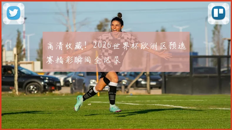 高清收藏！2026世界杯欧洲区预选赛精彩瞬间全记录