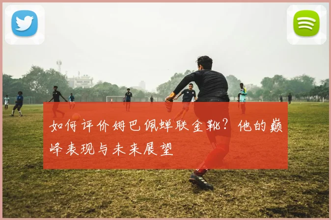如何评价姆巴佩蝉联金靴？他的巅峰表现与未来展望