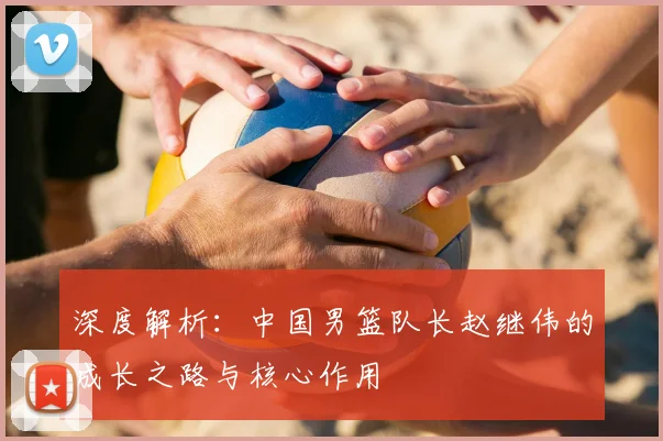 深度解析:中国男篮队长赵继伟的成长之路与核心作用