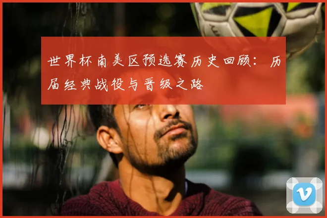 世界杯南美区预选赛历史回顾：历届经典战役与晋级之路