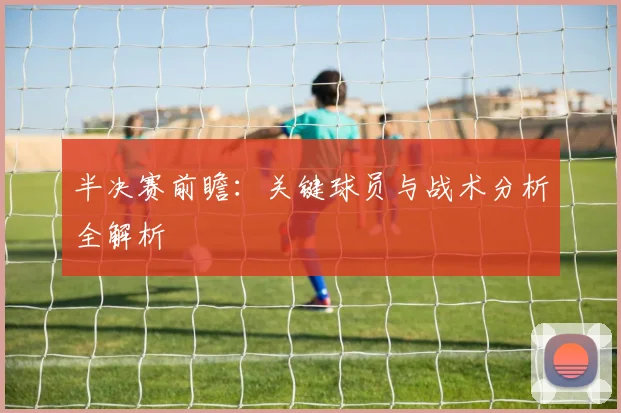 半决赛前瞻:关键球员与战术分析全解析