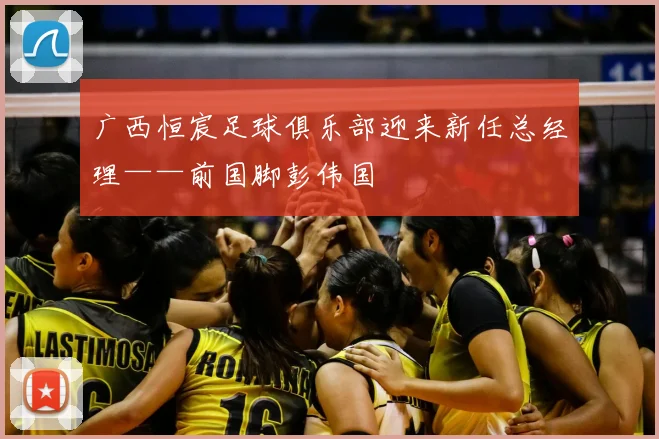 广西恒宸足球俱乐部迎来新任总经理——前国脚彭伟国